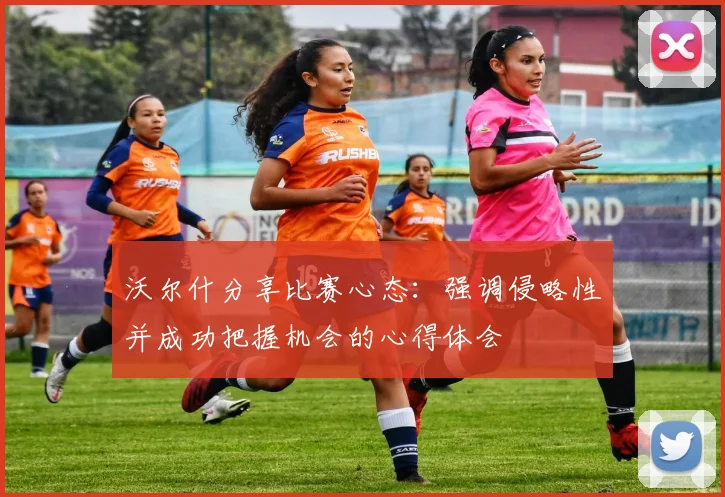 沃尔什分享比赛心态：强调侵略性并成功把握机会的心得体会