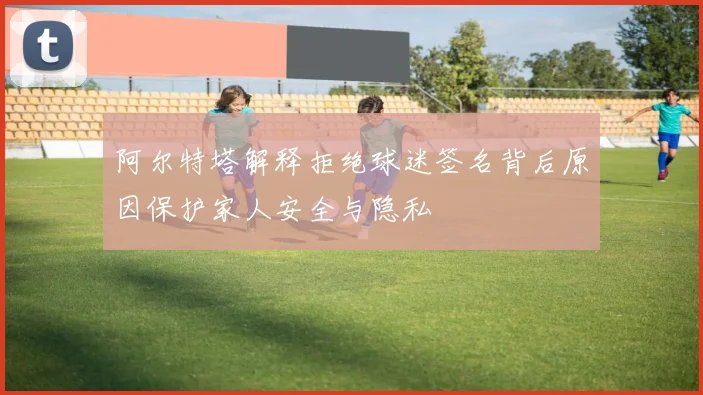 阿尔特塔解释拒绝球迷签名背后原因保护家人安全与隐私