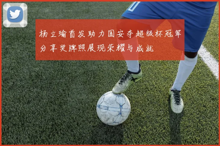 杨立瑜首发助力国安夺超级杯冠军分享奖牌照展现荣耀与成就