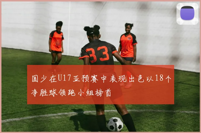 国少在U17亚预赛中表现出色以18个净胜球领跑小组榜首