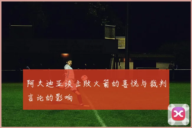 阿夫迪亚谈击败火箭的喜悦与裁判言论的影响