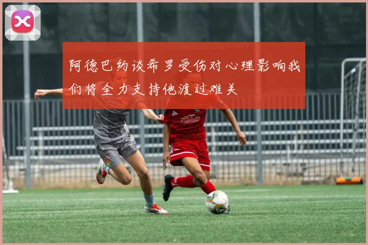 阿德巴约谈希罗受伤对心理影响我们将全力支持他渡过难关
