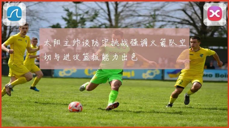 太阳主帅谈防守挑战强调火箭队空切与进攻篮板能力出色