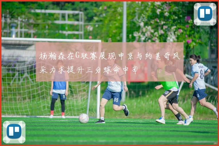 杨瀚森在G联赛展现申京与约基奇风采力求提升三分球命中率