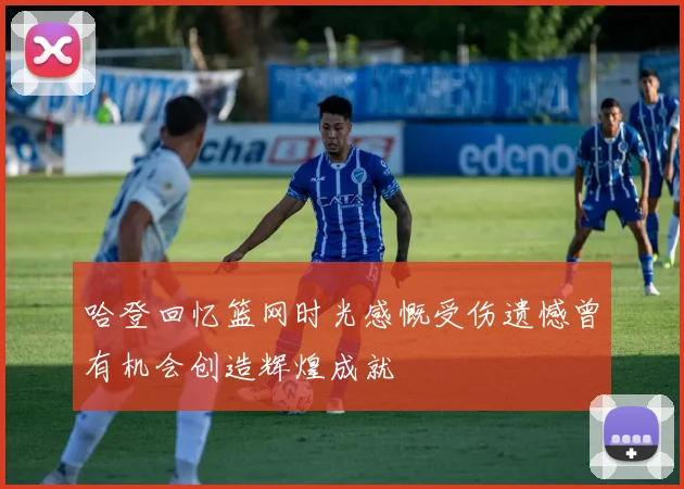 哈登回忆篮网时光感慨受伤遗憾曾有机会创造辉煌成就