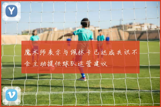 魔术师表示与佩林卡已达成共识不会主动提供球队运营建议